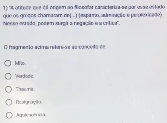 1) "A atitude que dá origem ao filosofar caracteriza-se por esse estado
que os gregos chamaram de(...)(espanto, admiração e perplexidade)
Nesse estado, podem surgir a negação e a critica".
fragmento acima refere-se ao conceito de:
Mito.
Verdade.
Thauma.
Resignação.
Aquiescência.