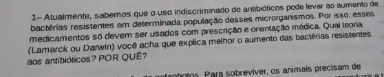 1- Atualmente, sabemos que o uso indiscriminado de antibióticos pode levar ao aumento de
bactérias resistentes em determinada população desses microrganis mos. Por isso, esses
medicamentos só devem ser usados com prescrição e orientação médica. Qual teoria
(Lamarck ou Darwin) vocé acha que explica melhor o aumento das bactérias resistentes
aos antibióticos? POR QUE?