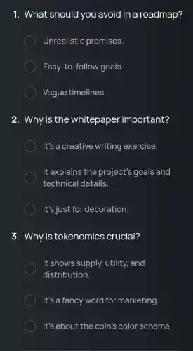 1. What should you avoid in a roadmap?
Unrealistic promises.
Easy-to-follow goals.
Vague timelines.
. Why is the whitepaper important?
It's a creative writing exercise.
It explains the project's goals and
technical details.
It's just for decoration.
3. Why is tokenomics crucial?
It shows supply,utility, and
distribution.
It's a fancy word for marketing.
It's about the coin's color scheme.