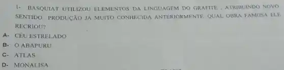 1- BASQUIAT UTILIZOU ELEMENTOS DA LINGUAGEM DO GRAFITE, ATRIBUINDO NOVO
SENTIDO PRODUCÃO JÁ MUITO CONHECIDA ANTERIORMENTE. QUAL OBRA FAMOSA ELE
RECRIOU?
A- CÉU ESTRELADO
B- O ABAPURU
c. ATLAS
D- MONALISA