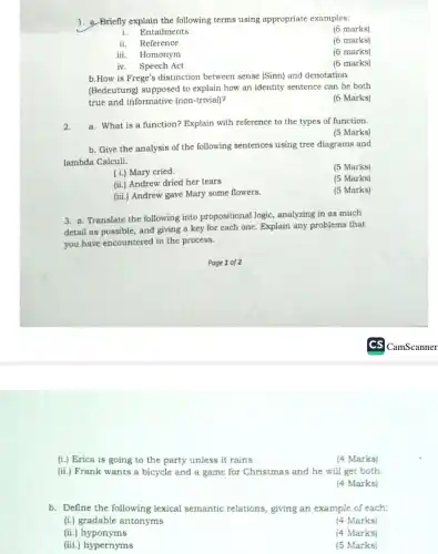 1. a. Briefly explain the following terms using appropriate examples:
(6 marks)
i. Entailments
ii. Reference
(6 marks)
iii. Homonym
(6 marks)
iv. Speech Act
(6 marks)
b.How is Frege's distinction between sense (Sinn)and denotation
(Bedeutung) supposed to explain how an identity sentence can be both
true and informative (non-trivial)?
(6 Marks)
2. a. What is a function? Explain with reference to the types of function.
(5 Marks)
b. Give the analysis of the following sentences using tree diagrams and
lambda Calculi.
(5 Marks)
(i.) Mary cried.
(5 Marks)
(ii.) Andrew dried her tears
(iii.) Andrew gave Mary some flowers.
(5 Marks)
3. a. Translate the following into propositional logic , analyzing in as much
detail as possible, and giving a key for each one. Explain any problems that
you have encountered in the process.
(i.) Erica is going to the party unless it rains.
(4 Marks)
(ii.) Frank wants a bicycle and a game for Christmas and he will get both.
(4 Marks)
b. Define the following lexical semantic relations, giving an example of each:
(i.) gradable antonyms
(4 Marks)
(ii.)hyponyms
(4 Marks)
(iii.) hypernyms
(5 Marks)