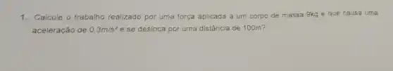 1. Calcule o trabalho realizado por uma força aplicada a um corpo de massa 9kg e que causa uma
aceleração de 0,3m/s^2 e se desloca por uma distância de 100m?