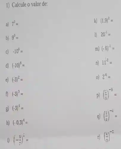 1) Calcule o valor de:
a) 7^2=
k) (1,9)^2=
b) 9^0=
1) 20^-1=
C) -10^6=
m) (-6)^-1=
d) (-10)^6=
n) 11^-2=
e) (-3)^2=
0) 2^-6=
f) (-3)^3=
p) ((x)/(3))^-3=
g) (-3)^4=
q) ((1)/(3))^-4=
h) (-0,3)^4=
((1)/(3))^-2
i) (-(3)/(2))^3=