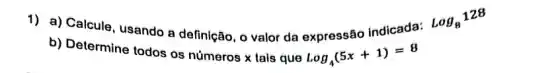 1) a) Calcule, usando a definição, o valor da expressâo indicada:
log_(8)128
b) Determine todos os números x lais que
log_(4)(5x+1)=8