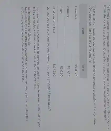 1) Camila decidiu empreender no ramo de camisetas de banda de rock. Ela compra a camiseta lisa e faz a estampa. Quais são os custos fixos e variáveis deste negócio?
2) Os custos variáveis dependem da quantidade de produtos produzidos. Para produzir três camisetas, temos o seguinte cenário:

 multicolumn(1)(|c|)( Item ) & Valor 
 Camiseta & mathrm(R)  40,75 
 Adesivo & mathrm(R)  2,20 
 Saco & mathrm(R)  0,05 
 Custo variável total & mathrm(R)  43,00 


De acordo com esse cenário, qual seria o custo para produzir 15 camisetas?
3) Suponha que os custos fixos do carrinho de cachorro-quente sejam de mathrm(R)  850,00 por mês e os custos variáveis são em média mathrm(R)  3,85 por lanche.
a) Determine a função custo.
b) Supondo que ele tenha produzido 990 lanches em um mês, qual foi o custo total?
c) Como a quantidade produzida impacta no custo fixo?