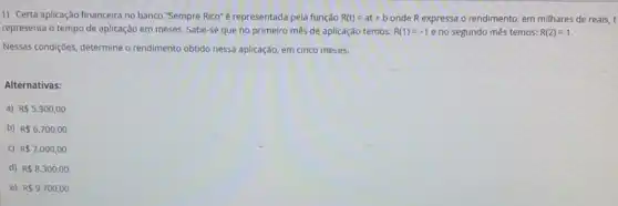 1) Certa aplicação financeira no banco "Sempre Rico"é representada pela função R(t)=at+b onde R expressa o rendimento em milhares de reais, t
representa o tempo de aplicação em meses. Sabe-se que no primeiro mês de aplicação temos: R(1)=-1 e no segundo mês temos: R(2)=1
Nessas condiçoes, determine o rendimento obtido nessa aplicação em cinco meses.
Alternativas:
a) R 5.300,00
b) R 6.700,00
c) R 7.000,00
d) R 8.300,00
e) R 9.700,00