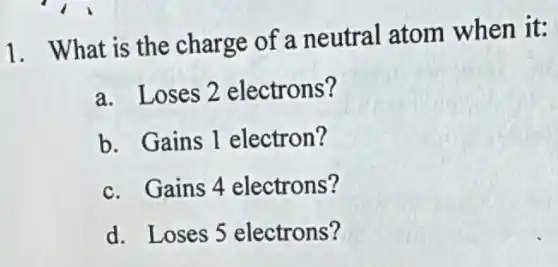 1. What is the charge of a neutral atom when it:
a. Loses 2 electrons?
b. Gains 1 electron?
c. Gains 4 electrons?
d. Loses 5 electrons?