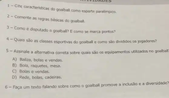 1- Cite caracteristicas do goalball como esporte paralímpico.
2-Comente as regras básicas do goalball.
3-Como é disputado o goalball? E como se marca pontos?
4- Quais são as classes esportivas do goalball e como são divididos os jogadores?
5 - Assinale a alternativa correta sobre quais são os equipamentos utilizados no goalball
A) Baliza, bolas e vendas.
B) Bola, raquetes , mesa.
C) Bolas e vendas.
D) Rede, bolas, cadeiras.
6 - Faça um texto falando sobre como o goalball promove a inclusão e a diversidade?