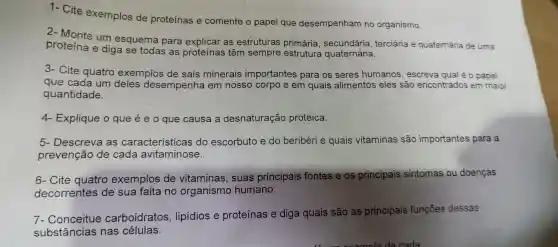 1- Cite exemplos de proteínas e comente o papel que desempenham no organismo.
proteína e diga se todas as proteínas ; têm sempre estrutura
um esquema para as estruturas primária terciária e quaternária de uma
3- Cite quatro exemplos de sais minerais importantes para os seres humanos , escreva qual é 0 papel
que cada um deles desempenha em nosso corpo e em quais alimentos eles são encontrados em maior
quantidade.
4- Explique o que é e o que causa a desnaturação proteica.
5 - Descreva as características do escorbuto e do beribéri e quais vitaminas são importantes para a
prevenção de cada avitaminose.
6- Cite quatro exemplos de vitaminas , suas principais fontes e os prin
pais sintomas ou doenças principais
decorrentes de sua falta no organismo humano.
7- Conceitue carboidratos , lipidios e proteínas e diga quais são as principais funçōes dessas
substâncias nas células.