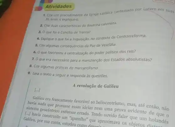 1. Cite um procedimento da Igreja católica contestado por Lutero em suas
95 teses e explique-o.
Atividades
2. Cite duas características da doutrina calvinista.
3. O que foi o Concilio de Trento?
4. Explique o que foi a Inquisição, no contexto da Contrarreforma.
5. Cite algumas consequências da Paz de Vestfália.
6. que favoreceu a centralização do poder político dos reis?
7. O que era necessário para a manutenção dos Estados absolutistas?
8. Cite algumas práticas do mercantilismo.
9. Leia o texto a seguir e responda às questões.
A revolução de Galileu
()
Galileu era francamente favorável ao heliocentrismo, mas , até então, não
havia nada que provasse essas ideias nem uma prova evidente de que o
sistema geocêntrico estivesse errado. Tendo ouvido falar que um holandês
()
havia construído um "aparelho" que aproximava os objetos
Galileu, por sua conta , estudou como deveries.