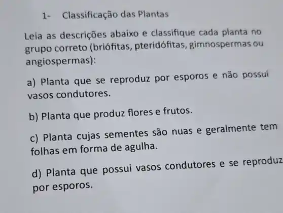 1- Classificação das Plantas
Leia as descrições abaixo e classifique cada planta no
grupo correto (briófitas , pteridófita , gimnospermas ou
angiospermas):
a) Planta que se reproduz por esporos e não possui
vasos condutores.
b) Planta que produz flores e frutos.
c) Planta cujas sementes são nuas e geralmente tem
folhas em forma de agulha.
d) Planta que possui vasos condutores e se reproduz
por esporos.