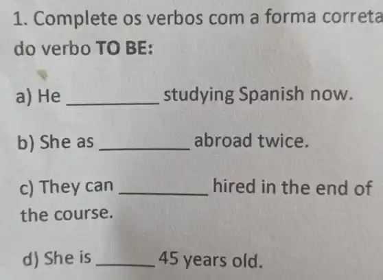 1. Co mplete os verbo s com a forma c orret a
do ver bo TO B E
a) He __ studyin g Spanish now.
b) She a s __ abroad twice.
c) The v can __ hired in the end of
the course.
d) She is __ 45 years old.