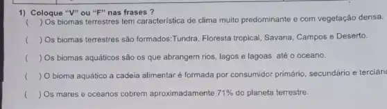 1) Coloque "V" ou "F" nas frases ?
() Os biomas terrestres tem característica de clima muito predominante e com vegetação densa.
() Os biomas terrestres são formados:Tundra Floresta tropical, Savana , Campos e Deserto.
() Os biomas aquáticos são os que abrangem rios, lagos e lagoas até o oceano.
() O bioma aquático a cadeia alimentar é formada por consumidor primário, secundário e terciári
() Os mares e oceanos cobrem aproximadamente 71%  do planeta terrestre.