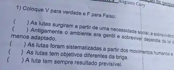 1) Coloque V para verdade e F para Falso:
() As lutas surgiram a partir de uma necessidade sọcial: a sobrevivênc
() Antigamente o ambiente era gentil e sobreviver dependia da lei d
menos adaptado.
() As lutas foram sistematizadas a partir dos movimentos humanos e
()
 As lutas tem objetivos diferentes da briga.
() A luta tem sempre resultado previsivel.