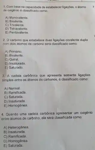 1. Com base na capacidade de estabelecer ligações, o átomo 7.
de oxigênio é como:
A) Monovalente.
B) Bivalente.
c ) Trivalente.
D) Tetravalente
E)Pentavalente.
2. O carbono que estabelece duas ligações covalente dupla
com dois átomos de carbono será classificado como:
A) Primário.
B) Bivalente.
C) Quiral.
D) Insaturado.
E) Saturado.
3. A cadeia carbônica que apresenta somente ligações
simples entre os átomos de carbonos , é classificado como:
A) Normal.
B) Ramificada.
C) Saturada.
D) Insaturada.
E) Homogênea.
4. Quando uma cadeia carbônica apresentar um oxigênio
entre átomos de carbono, ela será classificada como:
A) Heterogênea.
B) Insaturada.
C) Ramificada.
D) Homogênea.
E)Saturada.