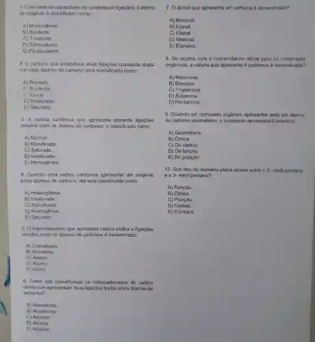 1. Com base na cape cidade de estabelecer ligaçōes, o átomo
de oxic lênio é clas sificado como:
A)Monovalente.
B) Bivalente
C) Trivalente.
D)Tetraval ento
E) Pentav alente.
2.0 carbon o que estabelec e duas liaacoes covalente dupla
com doi ; átomos de carbor no será class sifica do como:
A Primário.
B Bivalente
uiral.
D) Insa turado.
E) Satu ado.
3. A cadeia carbônica que apresent a somente ligaçōes
simples entre os átomos de carbonos e classificadc como:
A) Normal.
B Ramificada.
C Saturada.
D) Insaturada.
E) Homogênea.
4. Quand o uma cadeia carbônica apresenta r um oxigênio
entre átomos de carbon o, ela será classificada como:
A Heterogênea.
B) Insaturada.
C) Ram ficada.
D)Homogenea
E)Saturada.
5.0 hidrocarbo neto que apresents cadei a ciclica e ligações
simple s entre os átomos de carbonos é denom inado:
A Cicloalcano.
B) Alcadieno.
C) Alcano.
C) Alcano.
E) Alcino.
6. Como são classificados os hidr ocarbonetos de cadeia
aberta que apresentam duas ligaçōe s tripla s entre átomos de
carbonos?
A) Aromáticos
B Alcadienos
C) Alcenos
D) Alcinos.
E) Alcanos
7. 0 álcool que apresenta um carbono é denominado?
A) Metanol.
B) Etanol.
C) Etanal.
D) Metanal.
E) Etanoico.
8.De acordo com a nomenclatur a oficial para os compostos
orgânicos a cetona que apresenta 4 carbonos é denomi ada?
A)Metanona.
B) Etanona.
C) P ropanona
D) B utanona.
E Pentanona.
g Quando un compo sto orgânico apresenta pelo um átomo
de carbon o assimétr ico, o com posto ap resentará isomeria:
A) G eométrica.
B) óptica.
C) De cadeia.
D) De função.
E) De posição.
10. Que tio o de isomeria plana ocorre entre o 2-metil -pentano
e o 3- met I-pentano?
A) Funcão
B) Óptica.
C) Posicão.
D) Cadeia.
E) Cis-trans.