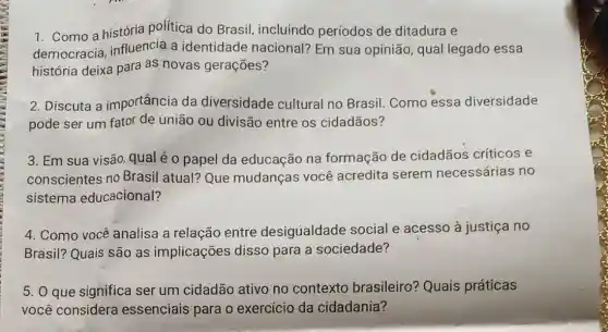 1. Como a história política do Brasil incluindo períodos de ditadura e
democracia influencia a identidade nacional? Em sua opinião, qual legado essa
história deixa para as novas gerações?
2. Discuta a importância da diversidade cultural no Brasil Como essa diversidade
pode ser um fator de união ou divisão entre os cidadãos?
3. Em sua visão qual é o papel da educação na formação de cidadãos críticos e
conscientes no Brasil atual? Que mudanças você acredita serem necessárias no
sistema educacional?
4. Como você analisa a relação entre desigualdade social e acesso à justiça no
Brasil? Quais são as implicações disso para a sociedade?
5. 0 que significa ser um cidadão ativo no contexto brasileiro? Quaís práticas
você considera essenciais para o exercício da cidadania?