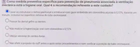 1 Como medida preventiva especifica para prevenção de pneumonia associada à ventilação
mecânica está a higiene oral .Qualé a recomendação referente a este cuidado?
C
Lavar as estruturase nichos peribucal e intrabucal com gaze embebida em clorexidina aquosa à 0,12%  durante um
minuto, inclusive na superficie externa do tubo orotraqueal.
Passar fio dental entre os dentes.
Não realizar a higienização oral com clorexidina a 0,12% 
Utilizar escovas de cerdas duras.
Não aferir a pressão do cuff antes e após estes procedimentos e nem verificar a posição do tubo orotraqueal.