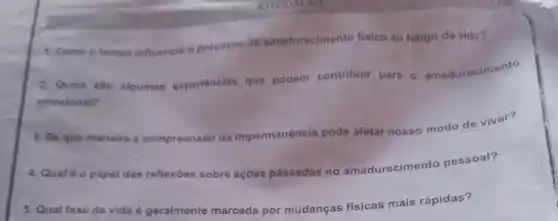 1. Como o tempo influencia o processo de amadurecimento fisico ao longo da vida?
2. Quais sao algumas experiencias que podem contribuir para o amadurecimento
emocional?
3. De que maneira a compreensão da impermanência pode afetar nosso modo de viver?
4. Qual 60 papel das reflexōes
sobre ações passadas no amadurecimer to pessoal?
5. Qual fase da vida é geralmente marcada por mudanças
ncas fisicas mais rápidas?