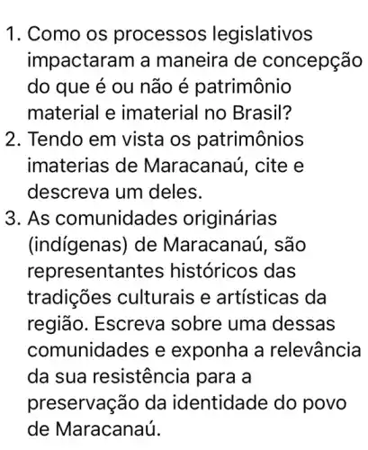 1. Como os processos legislativos
impactaram a maneira de concepção
do que é ou não é patrimônio
material e imaterial no Brasil?
2. Tendo em vista os patrimônios
imaterias de Maracanaú, cite e
descreva um deles.
3. As comunidades originárias
(indígenas) de Maracanaú, são
repre sentante s históricos das
tradições culturais e artísticas da
região. Escreva sobre uma dessas
comunidades e exponha a relevância
da sua resistência para a
preservação da identidade do povo
de Maracanaú.