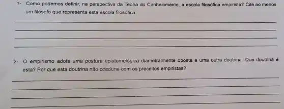 1- Como podemos definir, na perspectiva da Teoria do Conhecimento, a escola filosófica empirista? Cite ao menos
um filósofo que representa esta escola filosófica.
__
2- O empirismo adota uma postura epistemológica diametralmente oposta a uma outra doutrina. Que doutrina é
esta? Por que esta doutrina não coaduna com os preceitos empiristas?
__