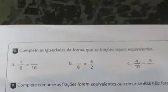 (1) Complete as igualdades de forma que as fraçōes sejam equivalentes.
a (1)/(8)=( )/(16)
b (1)/(8)=(6)/(2)
c (4)/(10)=(8)/( )
5. Complete com =se as fraçōes forem equivalentes ou come se elas não fore