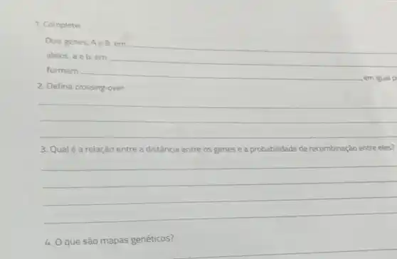 1. Complete:
Dois genes, Ae B, em
alelos, a e b em
__
formam
__
em igual p
2. Defina crossing-over
__
__
3. Qualé a relação entre a distância entre os genes e a probabilidade de recombinação entre eles?
__
4. Oque são mapas genéticos?