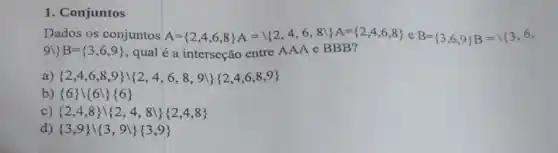 1. Conjuntos
Dados os conjuntos A= 2,4,6,8 A= 2,4,6,8 } A= 2,4,6,8  C B= 3,6,9 B={ { 3,6,
9backslash 3B= 3,6,9  , qual é a interseção entre AAA e BBB?
a)  2,4,6,8,9 } 2,4,6,8,9 } 2,4,6,8,9 
b)  6 backslash 6backslash 6 
c)  2,4,8 ( 2,4,8 ) 2,4,8 
d)  3,9 backslash 3,9 } 3,9