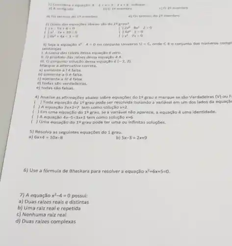 1) Considera a equactio 4-2+x=3-2x+8 indique
a) A incognita
b) 018 membro
c) ( ) 25 membro
d) Ostermes do 16 membro
e) Os termos do 2^5 membro
2) Guais das equacbes abaixo são do 29 grau?
x-5x+6=0
( ) 2x^3-8x^2-2=0
x^2-7x+10=0
( ) 4x^2-1=0
0x^2+4x-3=0
( , x^2-7x=0
3) Seja a equação x^2-4=0 no conjunto Universo U m C, onde C é o conjunto dos números compl
sentencas
1. A soma das raizes dessa equação é zero.
11. O produto das raizes dessa equação 6 4.
III. O conjunto solução dessa equação é (-2,2)
Marque a alternativa correta.
a) somente a I 6 falsa.
b) somente a ll 6 falsa.
c) somente a III e falsa.
d) todas são verdadeiras.
e) todas são falsas.
4) Analise as afirmacbes abalxo sobre equações do 19 grau e marque se são Verdadeiras (V) ou F:
( ) Toda equação do 12 grau pode ser resolvida isolando a variável em um dos lados da equaçã
( ) A equação 2x+3=7 tem como solução x=2
( ) Em uma equação do 19 grau, se a variável não aparece,a equação é uma identidade.
(
) A equação 4x-5=3x+1 tem como solução x=6
() Uma equação do 19 grau pode ter uma ou infinitas soluções.
5) Resolva as seguintes equações do 1 grau.
a) 6x+4=10x-8
b) 5x-3=2x+9
6) Use a fórmula de Bhaskara para resolver a equação x^2+6x+5=0
7) A equação x^2-4=0 possui:
a) Duas raizes reals e distintas
b) Uma raiz real e repetida
c) Nenhuma raiz real
d) Duas raizes complexas