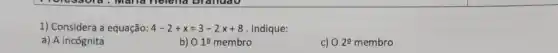 1) Considera a equação: 4-2+x=3-2x+8 Indique:
a) A incógnita
b) 010 membro
c) 029 membro