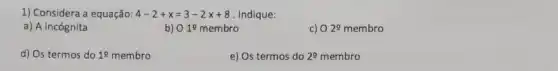 1) Considera a equação: 4-2+x=3-2x+8 Indique:
a) A incógnita
b) O10 membro
02^circ membro
d) Os termos do 10 membro
e) Os termos do 20 membro