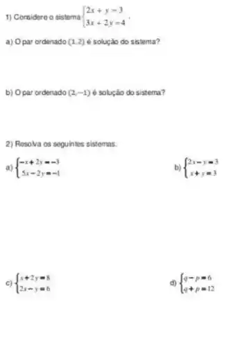 1) Considere o sistema  ) 2x+y=3 3x+2y=4 
a) Opar ordenado (1,2) é solução do sistema?
b) Opar ordenado (2,-1) é solução do sistema?
2) Resolva os soguintes sistemas.
a)  ) -x+2y=-3 5x-2y=-1 
b)  ) 2x-y=3 x+y=3 
c)  ) x+2y=8 2x-y=6 
d)  ) q-p=6 q+p=12