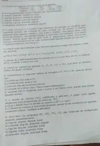 1) Considere as seguintes formulas e langulos de ligapes
formula 40^0
As formas geométrica s dessas moleculas sao respectivamente.
Angulo 105^circ 	107^circ 
a) angular finear
b) angular, piramida tetraédrica, angular
c) angular, angular frigonal
d)piramidal angular
e) tetraódrica tetrakdrica, tetrakdnca angular
2) A ureia (CH_(4)H_(2)O) 6 o produto mais importante de excrectio do nitrogenio pelo
organismo humano. Na molécula da ureia formada por onto Momos, o carbono
apresenta duas ligacoes simples e uma dupla, 0 oxigenio, uma ligacao dupla, cada
de nitrogénio, três ligaçoes simples, 6 cada atomo de hidrogenio, urna ligarian
simples nào so ligam entre si Baseando-se nestas informaches.
escreva a formula estrutural da ureia representando ligacoes simples por um trapp ()
e ligaçoes duplas por dois traços (approx )
3) Indique quais das moléculas cujas formulas aparecem a seguir são polares e quals
sao apolares
a) HBr b) NH_(3) C) CH_(2)O d) H_(2)S e) F_(2) f) H_(2)O g) 80_(2) h) PC_(3) i) CH_(4) j) CO_(2)
4) Apesar de a eletronegatividade do carbono ser 2,5 e a do fluor ser 40, a molecula
de CF_(k) é apolar. Explique por qué.
5) Dentre as substâncias gasosas O_(2),O_(3),M_(2),CO_(2) C HCl qual deve se dissolver
melhor em água?Justifique
6) Considerando os seguintes haletos de hidrogénio HF, HCl e HBr, pode se alirmar
que:
a) a molécula mais polar é HF
b) a molécula mais polar é HCl
c) todos os três são compoatoa ionicos
d) somente HF iônico, pois o flúor é muito eletronegativo
e) somente HBr é covalente, pois o bromo é um átomo muito grande para formar
ligaçōes iónicas.
7) 0 dióxido de carbono (CO_(2)) solidificado, 0 gelo-seco, é usado como agente
refrigerante para temperaturas da ordem de -78^circ C
a) Qual o estado físico do dióxido de carbono a 25^circ C e 1 atm?
b) O dióxido de carbono é uma molécula apolar apesar de ser constituido por ligapoes
covalentes polares Justifique a afirmativa.
8) (Pcup C-MG) Os compostos BF_(2),SO_(2),PH_(2),CO_(2) sǎo moléculas de configuração
espacial respectivamente:
a) trigonal, angular , trigonal, linear
b) piramida , angular, piramidal , angular
c) trigonal, angular piramidal, linear
d) trigonal, linear piramidal, linear
e) piramidal angular, piramidal linear