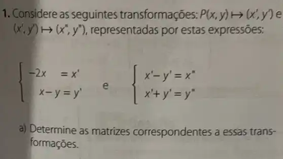 1. Considere as seguintes transformações: P(x,y)longmapsto (x',y') e
(x',y')longmapsto (x'',y'') representadas por estas expressōes:
 ) -2x&=x' x-y&=y' 
e  ) x'-y'=x'' x'+y'=y'' 
a) Determine as matrizes correspondentes a essas trans-
formações.