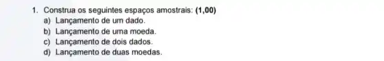 1. Construa os seguintes espaços amostrais: (1,00)
a) Lançamento de um dado.
b) Lançamento de uma moeda.
c) Lançamento de dois dados.
d) Lançamento de duas moedas.