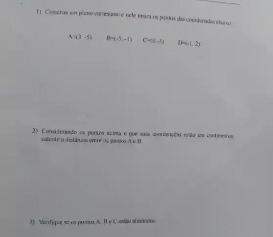 1) Construa um plano cartesiano e nele insira os pontos das coordenadas abaixo:
A=(3,-5)
B=(-5,-1)
C=(0,-3)
D=(-1,2)
2)Considerando os pontos acima e que suas coordenadas estão em centimetros.
calcule a distância entre os pontos A e B.
3) Verifique se os pontos A, B e C estão alinhados.