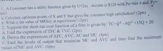 1. A Consumer has a utility function given by U=2xy income is 120 with Px=birr4 and Py=
a/ Calculate optimum points of X and Y that gives the consumer high satisfaction? (2pts)
b/ What is the value of MRSxy at equilibrium? (2pts)
2. Suppose the short run cost function of a firm is given by:
TC=Q^3-6Q^2+15Q+20
A. Find the expression of TFC & TVC (2pts)
B. Derive the expressions of AFC, AVC, AC and MC. (4pts)
C. Find the levels of output that minimize MC and AVC and then find the minimum
vaiues of MC and AVC. (4pts)