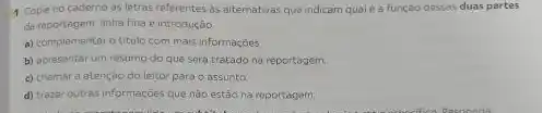 1 Copie no caderno as letras referentes as aiternativas que indicam qual é a função dessas duas partes
da reportagem: linha fina e introdução
a) complementaro titulo com mais informaçdes
b) apresentarum resumo do que será tratado na reportagem.
c) chamara atençbo do leitor parao assunto.
d) trazer outras informações que nǎo estǎo na reportagem.