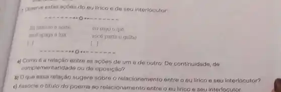 1. Coserve estas açoes do eu lirico e de seu interlocutor:
- O
Eu namoro a noite
cu rego o ipe,
voce apaga a lua
vocé parte o galho
1.
a) Como é a relação entre as acoes de um e de outro: De continuidade, de
complementaridade ou de oposição?
b) Oque essa relação sugere sobre o relacionamento entre o eu lírico e seu interlocutor?
c) Associe o título do poema ao relacionamento entre o eu lirico e seu interlocutor.