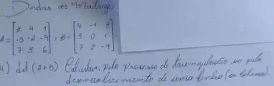 1) Dadas as unatrusas:
[
A=[
3 & 4 & 1 
-5 & -2 & -9 
7 & 8 & 6
], B=[
4 & -1 & 3 
3 & 0 & 1 
7 & 2 & -4
]
]
4) det (A+B) Calcular, pelo processo de triangulação ou pelo desemualusimento de uma linha (ou bluna).