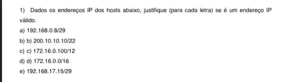 1) Dados os endereços IP dos hosts abaixo , justifique (para cada letra)se é um endereço IP
válido.
a) 192.168.0.8/29
b) b) 200.10.10.10/22
c) c) 172.16.0.100/12
d) d) 172.16.0.0/16
e) 192.168.17.15/29