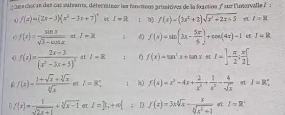 1) Dans chacun des cas sulvants déterminer les fonctions primitives de la fonction f sur l'intervalle I :
a) f(x)=(2x-3)(x^2-3x+7)^4 et I=R ;b) f(x)=(3x^2+2)sqrt (x^3+2x+5) .et I=R
c) f(x)=(sinx)/(sqrt (3-cosx)) et I=R	d) f(x)=sin(3x-(5pi )/(6))+cos(4x)-1 I=R
e) f(x)=(2x-3)/((x^2)-3x+5)^(2)
et I=R	f) f(x)=tan^3x+tanxet I=-(pi )/(2);(pi )/(2)
g) f(x)=(1+sqrt (x)+sqrt [3](x))/(sqrt [6](x)) et I=IR_(+)^ast 	h) f(x)=x^5-4x+(2)/(x^3)+(1)/(x^2)-(4)/(sqrt (x)) ..et I=R_(+)^ast 
i) f(x)=(1)/(sqrt (2x+1))+sqrt [3](x-1)etI=]1;+infty [ j) f(x)=3xsqrt [5](x)-(x)/(sqrt [6](x^2)+1) et I=I^+