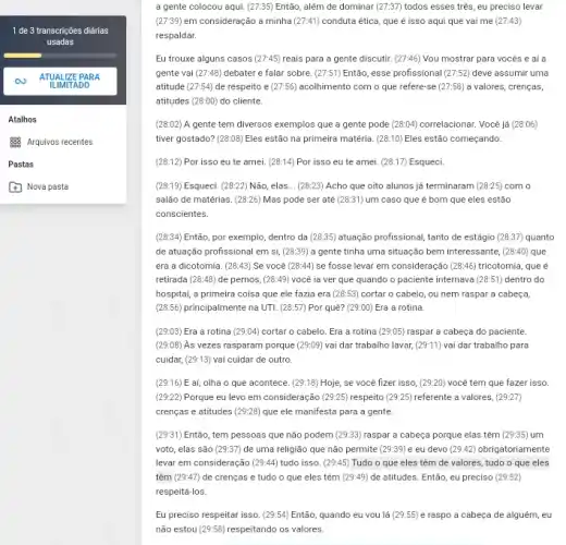 1 de 3 transcrições diárias
usadas
ATUALIZE PA RA
ILIMITADO
a gente colocou aqui (27:35) Então, além de dominar (27:37) todos esses tres, eu preciso levar
(27:39) em consideração a minha (27:41) conduta ética, que é isso aqui que vai me (27:43)
respaldar.
Eu trouxe alguns casos (27:45) reais para a gente discutir. (27:46) Vou mostrar para vocés e ai a
gente vai (27:48) debater e falar sobre (27:51) Então, esse profissional (27:52) deve assumir uma
atitude (27:54) de respeito e (27:56) acolhimento com o que refere-se (27:58) a valores, crenças,
atitudes (28:00) do cliente.
(28:02) A gente tem diversos exemplos que a gente pode (28.D4) correlacionar.Você já (28:06)
tiver gostado? (28:08) Eles estão na primeira matéria (28:10) Eles estão começando.
(28:12) Por isso eu te amei. (28:14) Por isso eu te amei. (28:17) Esqueci.
(28:19) Esqueci. (28:22) Não, elas __ (28:23) Acho que oito alunos já terminaram (28:25) com o
salão de matérias. (28:26)Mas pode ser até (28:31) um caso que é bom que eles estão
conscientes.
(28:34) Então, por exemplo , dentro da (28:35) atuação profissional, tanto de estágio (28:37) quanto
de atuação profissional em si, (28:39) a gente tinha uma situação bem interessante, (28:40) que
era a dicotomia. (28:43)Se você (28:44) se fosse levar em consideração (28:46)	que é
retirada (28:48) de pernos, (28:49) você ia ver que quando o paciente internava (28:51) dentro do
hospital, a primeira coisa que ele fazia era (28:53) cortar o cabelo, ou nem raspar a cabeça,
(28.56) principalmente na UTI (28:57) Por quê? (29:00)Era a rotina
(29:03) Era a rotina (29:04) cortar o cabelo. Era a rotina (29:05) raspar a cabeça do paciente.
(29:08) As vezes rasparam porque (29:09) vai dar trabalho lavar, (29:11) vai dar trabalho para
cuidar, (29:13) vai cuidar de outro.
(29:16) E aí, olha o que acontece. (29:18) Hoje, se você fizer isso, (29:20) você tem que fazer isso.
(29:22) Porque eu levo em consideração (29:25) respeito (29:25) referente a valores, (29:27)
crenças e atitudes (29:28)que ele manifesta para a gente.
(29:31) Então, tem pessoas que não podem (29:33)raspar a cabeça porque elas têm (29:35) um
voto, elas são (29:37) de uma religião que não permite (29:39) e eu devo (29:42) obrigatoriamente
levar em consideração (29:44)tudo isso. (29:45) Tudo o que eles têm de valores, tudo o que eles
têm (29:47) de crenças e tudo o que eles têm (29:49) de atitudes. Entã , eu preciso (29:52)
respeitá-los.
Eu preciso respeitar isso (29:54) Então, quando eu you lá (29:55) e raspo a cabeça de alguém, eu
não estou (29:58) respeitando os valores.