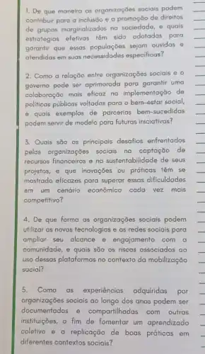 1. De que maneira as organizações sociais podem
contribuir para a inclusão e a promoção de direitos
de grupos marginalizados na sociedade, e quais
estratégias efetivas têm sido adotadas para
garantir que essas sejam ouvidas e
atendidas em suas necessidades especificas?
2. Como a relação entre organizações sociais e o
governo pode ser aprimorada para garantir uma
colaboração mais eficaz na implementação de
politicas públicas voltadas para o bem-estar social,
e quais exemplos de parcerias bem -sucedidas
podem servir de modelo para futuras iniciativas?
3. Quais são os principais desafios enfrentados
pelas organizaçōes sociais na captação de
recursos financeiros e no sustentabilidade de seus
projefos, e que inovações ou práficas têm se
mostrado eficazes para superar essas dificuldades
em um cenário econômico cada vez mais
competitivo?
4. De que forma as organizações sociais podem
utilizar as novas tecnologias e as redes sociais para
ampliar seu alcance e engajamento com a
comunidade, e quais são os riscos associados ao
uso dessas plataformas no confexto da mobilização
social?
5. Como as experiências adquiridas por
organizações sociais ao longo dos anos podem ser
documentadas e compartilhadas com outras
instituiçães, a fim de fomentar um aprendizado
coletivo e a replicação de boas práticas em
diferentes contextos sociais?