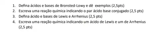 1. Defina ácidos e bases de Bronsted-Lowy e dê exemplos (2 ,5pts)
2. Escreva uma reação química indicando o par ácido base conjugado (2 ,5 pts)
3. Defina ácido e bases de Lewis e Arrhenius (2,5 pts)
4. Escreva uma reação química indicando um ácido de Lewis e um de Arrhenius