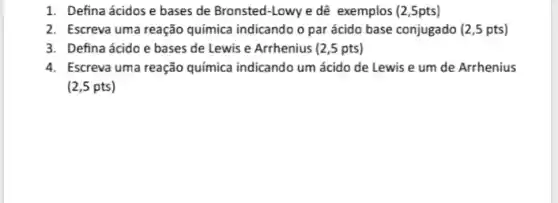 1. Defina ácidose bases de Bronsted-Lowy e dê exemplos (2,5pts)
2. Escreva uma reação química indicando o par ácido base conjugado (2 ,5 pts)
3. Defina ácido e bases de Lewis e Arrhenius (2,5 pts)
4. Escreva uma reação química indicando um ácido de Lewis e um de Arrhenius
(2,5 pts)