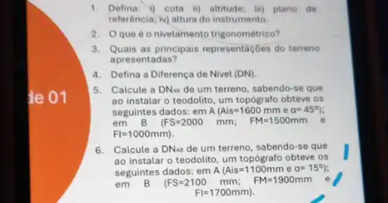 1. Defina: i) cota iii)altitude; iii) plano de
referência; v) altura do instrumento.
2. Oque é o nivelamento trigonométrico?
3. Quais as principais representaçóes do terreno
apresentadas?
4.Defina a Diferença de Nivel (DN)
5. Calcule a DN_(AB) de um terreno, sabendo -se que
ao instalar o teodolito , um topógrafo obteve os
seguintes dados: em A Ais=1600mm e a=45^circ )
em B (FS=2000mm FM=1500mm
FI=1000mm)
6. Calcule a DN_(AB) de um terreno, sabendc )-se que
ao instalar o teodolito , um topógrafo obteve os
seguintes dados: em A Ais=1100mm e a=15^circ 
em	(FS=2100mm FM=1900mm
FI=1700mm