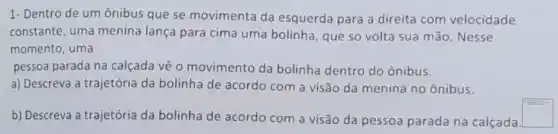 1- Dentro de um ônibus que se movimenta da esquerda para a direita com velocidade
constante, uma menina lança para cima uma bolinha, que so volta sua mão. Nesse
momento, uma
pessoa parada na calçada vê 0 movimento da bolinha dentro do ônibus.
a) Descreva a trajetória da bolinha de acordo com a visão da menina no ônibus.
b) Descreva a trajetória da bolinha de acordo com a visão da pessoa parada na calçada
square