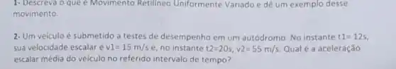 1- Descreva o que e Movimento Retilineo Uniformente Variado e dê um exemplo desse
movimento.
2-Um veiculo é submetido a testes de desempenho em um autódromo. No instante t1=12s
sua velocidade escalaré v1=15m/s e, no instante t2=20s,v2=55m/s. Qual é a aceleração
escalar média do veículo no referido intervalo de tempo?