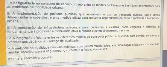 1. A desigualdade no consumo de espaço urbano entre os modais de transporte é um fator determinante para
os problemas da mobilidade urbana.
II. A implementação de politicas públicas que incentivem o uso do transporte público, como tarifas
diferenciadas e subsidios, é uma medida eficaz para reduzir a dependência do carro e melhorar a mobilidade
urbana.
III. A construção de infraestrutura adequada para pedestres e ciclistas como calcadas e ciclovias, éé
fundamental para promover a mobilidade ativa e reduzir o congestionan hento nas vias.
IV. A integração eficiente entre os diferentes modais de transporte público é essencial para otimizar o sistema e
oferecer aos usuários um serviço de qualidade.
V. A melhoria da qualidade das vias públicas, com pavimentação adequada , sinalização eficiente e manutenção
regular, contribui para a segurança, o conforto e a fluidez do trânsito.
Aponte a alternativa correta: